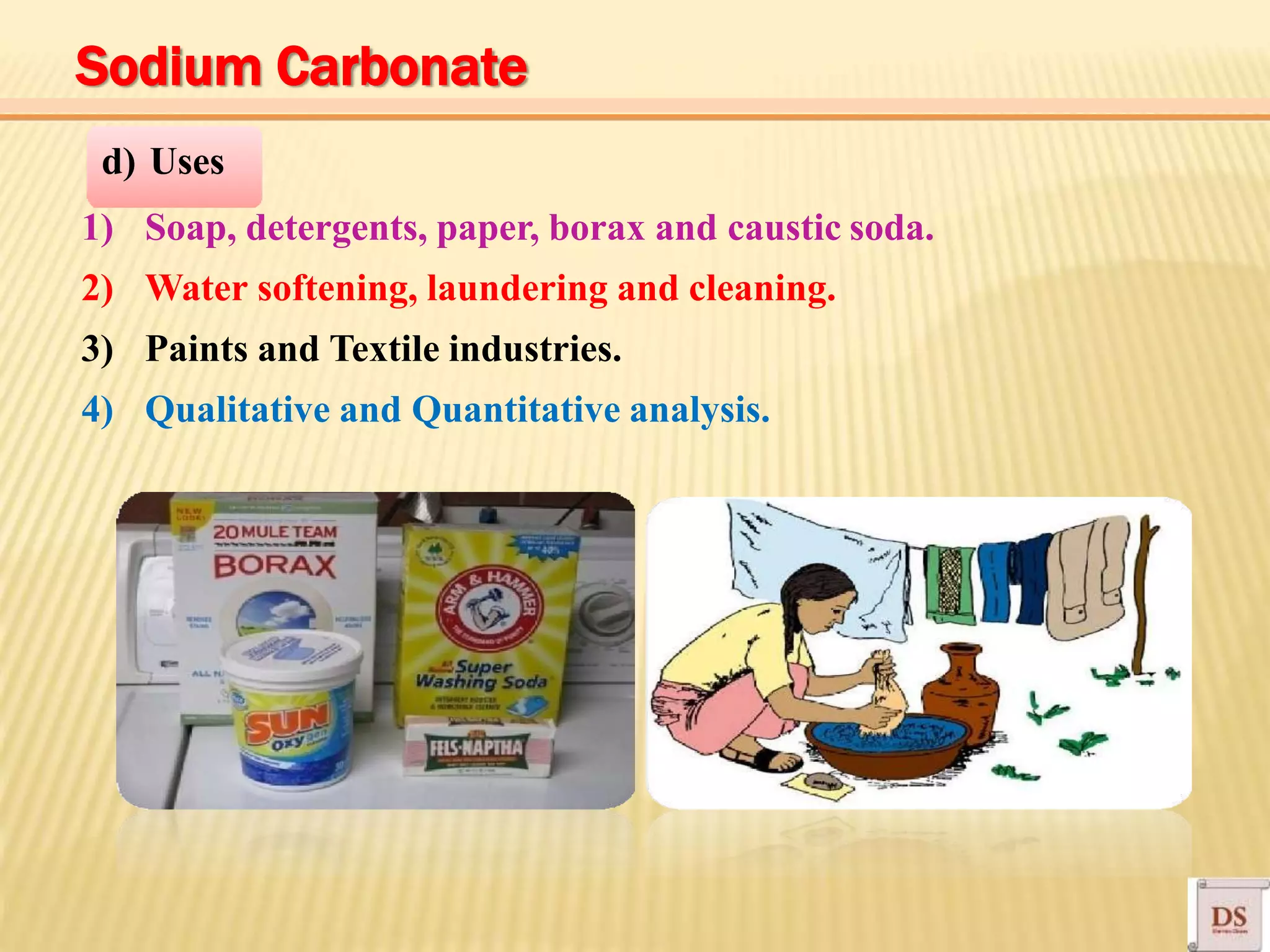 d) Uses
1) Soap, detergents, paper, borax and caustic soda.
2) Water softening, laundering and cleaning.
3) Paints and Textile industries.
4) Qualitative and Quantitative analysis.
Sodium Carbonate
 