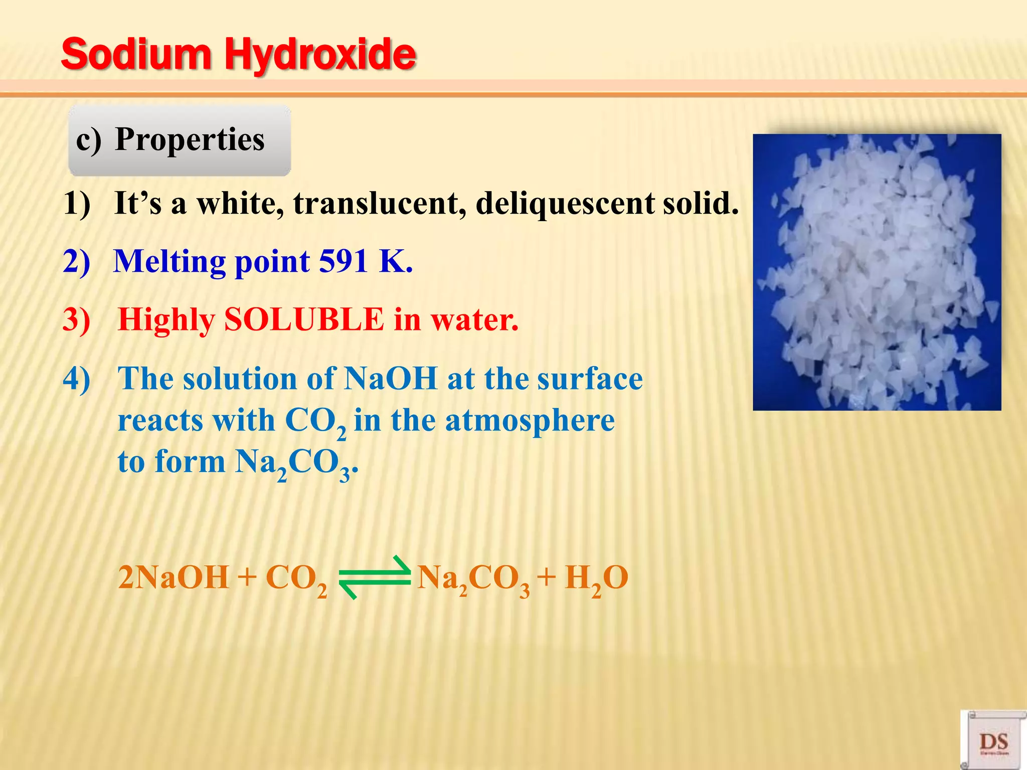 c) Properties
1) It’s a white, translucent, deliquescent solid.
2) Melting point 591 K.
3) Highly SOLUBLE in water.
4) The solution of NaOH at the surface
reacts with CO2 in the atmosphere
to form Na2CO3.
2NaOH + CO2 Na2CO3 + H2O
Sodium Hydroxide
 