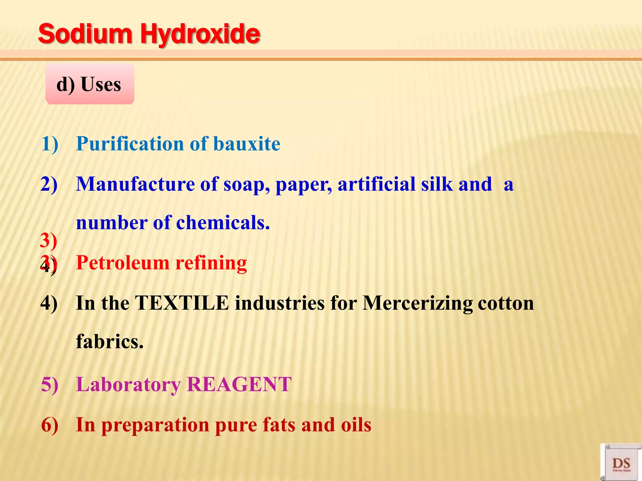 3)
4)
1) Purification of bauxite
2) Manufacture of soap, paper, artificial silk and a
number of chemicals.
3) Petroleum refining
4) In the TEXTILE industries for Mercerizing cotton
fabrics.
5) Laboratory REAGENT
6) In preparation pure fats and oils
d) Uses
Sodium Hydroxide
 