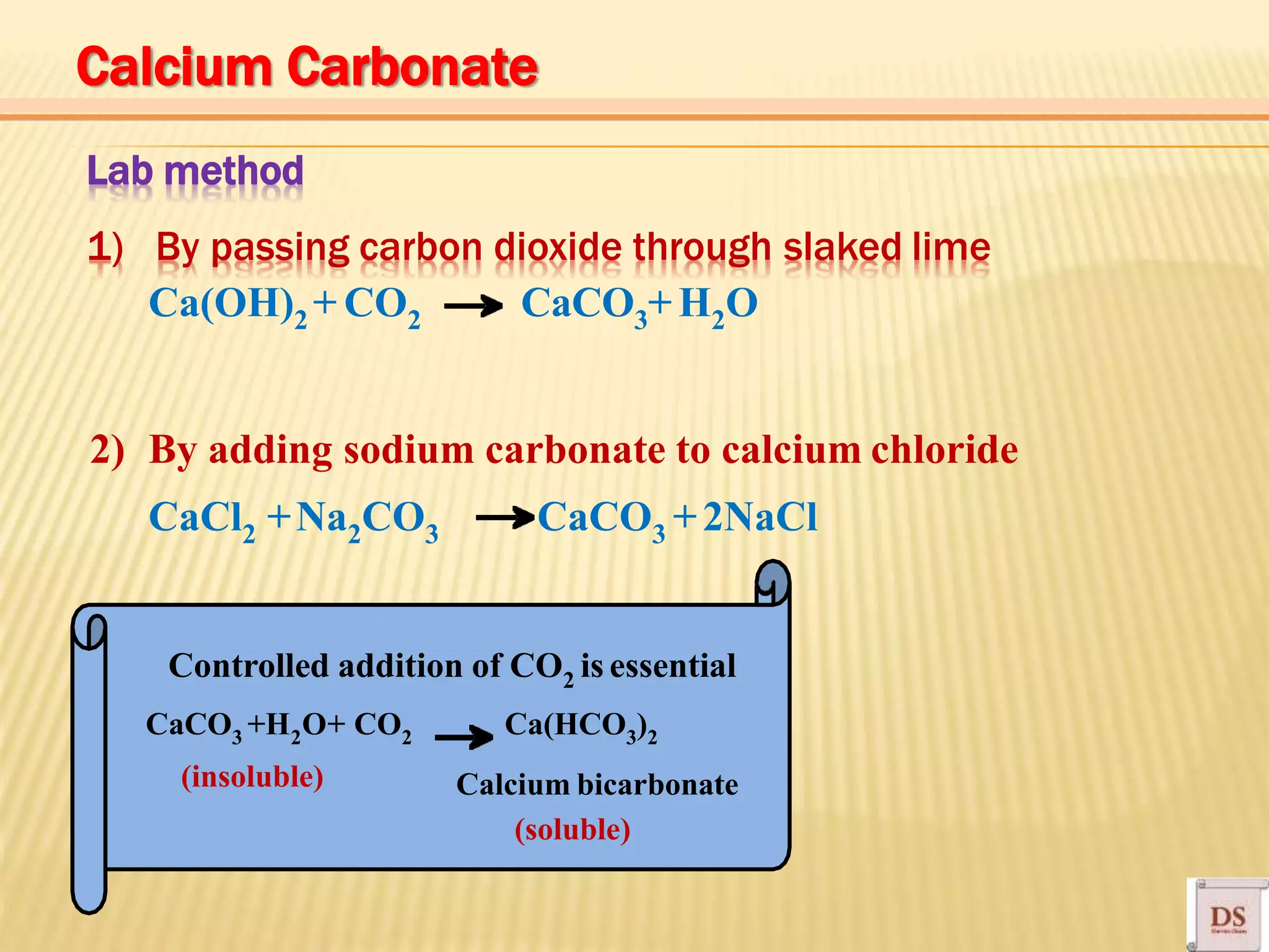 Lab method
1) By passing carbon dioxide through slaked lime
Ca(OH)2 + CO2 CaCO3+H2O
2) By adding sodium carbonate to calcium chloride
CaCl2 +Na2CO3 CaCO3 +2NaCl
CaCO3 +H2O+ CO2 Ca(HCO3)2
(insoluble)
(soluble)
Calcium bicarbonate
Calcium Carbonate
Controlled addition of CO2 is essential
 