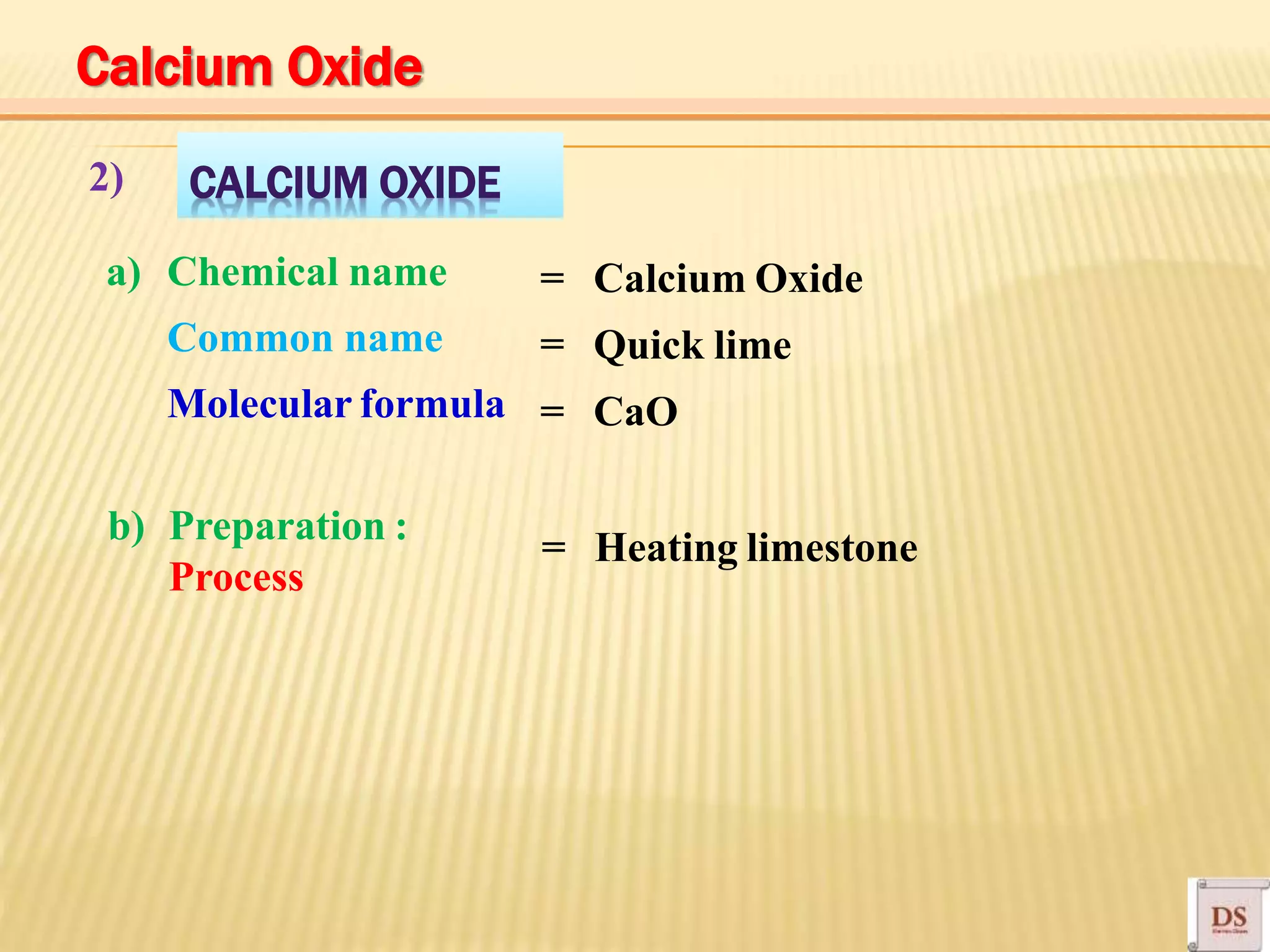 CALCIUM OXIDE2)
a) Chemical name
Common name
Molecular formula
= Calcium Oxide
= Quick lime
= CaO
b) Preparation :
Process
Heating limestone=
Calcium Oxide
 