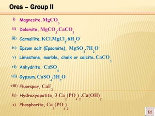 3
2 2
4 2
4
4 2
2 4 2
3 4 2
i) Magnesite, MgCO
3
ii) Dolomite, MgCO .CaCO
3
iii)
iv)
v)
vi)
vii)
Carnallite, KCl.MgCl .6H O
Epsom salt (Epsomite), MgSO .7H O
Limestone, marble, chalk or calcite, CaCO
Anhydrite, CaSO
Gypsum, CaSO .2H O
3
viii) Fluorspar, CaF
2
ix)
x)
Hydroxyapatite, 3 Ca (PO ) .Ca(OH)
Phosphorite, Ca (PO )
2
Ores – Group II
 