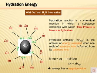 +
With Na and H O Interaction
–
+
2
δΗ
δΗ δΗ
+ +
δΗ
+ +
δ H
+ O δ
–
O δ
O δ
–
δΗ
+
Hydration reaction is a chemical
reaction in which a substance
combines with water. This Process is
known as hydration.
Hydration enthalpy (Hhyd) is the
amount of energy released when one
mole of aqueous ions is formed from
its gaseous ions.
O
δ
–
Na+
δΗ
+
δΗ
+
O δ
H+
δ
–
O δ
–
δΗ
+
H
δ
δΗ
+
Hydration Energy
M+(g) + aq  M+(aq)
H = Hhyd
 always has a negative value
 