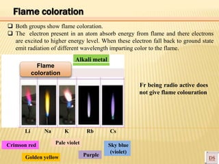 Alkali metal
Crimson red
Golden yellow
Pale violet
Purple
Sky blue
(violet)
Fr being radio active does
not give flame colouration
Li Na K Rb Cs
Flame
coloration
Flame coloration
 Both groups show flame coloration.
 The electron present in an atom absorb energy from flame and there electrons
are excited to higher energy level. When these electron fall back to ground state
emit radiation of different wavelength imparting color to the flame.
 