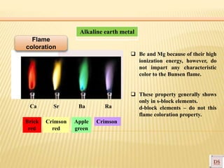 Brick
red
Crimson
red
Apple
green
Crimson
Alkaline earth metal
Ca Sr Ba Ra
 Be and Mg because of their high
ionization energy, however, do
not impart any characteristic
color to the Bunsen flame.
 These property generally shows
only in s-block elements.
d-block elements – do not this
flame coloration property.
Flame
coloration
 