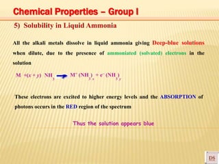 + –
5) Solubility in Liquid Ammonia
All the alkali metals dissolve in liquid ammonia giving Deep-blue solutions
when dilute, due to the presence of ammoniated (solvated) electrons in the
solution
M +(x + y) NH
3
M (NH ) + e (NH )
3 x 3 y
These electrons are excited to higher energy levels and the ABSORPTION of
photons occurs in the RED region of the spectrum
Thus the solution appears blue
Chemical Properties – Group I
 