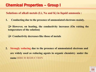 Solutions of alkali metals (Li, Na and K) in liquid ammonia :
1. Conducting due to the presence of ammoniated electrons mainly.
▪ However, on heating, the conductivity increases (On raising the
temperature of the solution)
▪ Conductivity decreases like those of metals
2. Strongly reducing due to the presence of ammoniated electrons and
are widely used as reducing agents in organic chemistry under the
name BIRCH REDUCTION
Chemical Properties – Group I
 