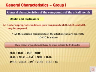General characteristics of the compounds of the alkali metals
▪ All the common compounds of the alkali metals are generally
IONIC in nature
Oxides and Hydroxides
+ -
+ –
+ –
❑ Under appropriate conditions pure compounds M2O, M2O2 and MO
may be prepared.
2
M2O + H2O → 2M + 2OH
M2O2 + 2H2O → 2M + 2OH + H2O2
2MO2 + 2H2O → 2M + 2OH + H2O2 + O2
These oxides are easily hydrolyzed by water to form the hydroxides
General Characteristics – Group I
 