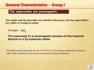 The superoxides are paramagnetic
–
The oxides and the peroxides are colorless when pure, but the superoxide's
are yellow or orange in colour
Example : KO
2
The superoxide O2 is paramagnetic because of One Unpaired
Electron in π*2p molecular orbital
The alkali metal hydroxides are the STRONGEST of all bases and dissolve freely in
water with evolution of much heat on account of intense Hydration
General Characteristics – Group I
 