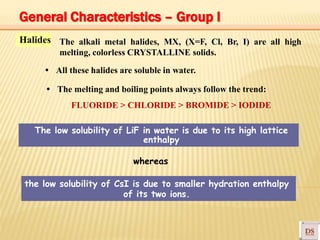 Halides
The low solubility of LiF in water is due to its high lattice
enthalpy
the low solubility of CsI is due to smaller hydration enthalpy
of its two ions.
The alkali metal halides, MX, (X=F, Cl, Br, I) are all high
melting, colorless CRYSTALLINE solids.
• All these halides are soluble in water.
• The melting and boiling points always follow the trend:
FLUORIDE > CHLORIDE > BROMIDE > IODIDE
whereas
General Characteristics – Group I
 