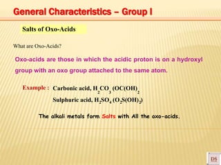 Salts of Oxo-Acids
What are Oxo-Acids?
Oxo-acids are those in which the acidic proton is on a hydroxyl
group with an oxo group attached to the same atom.
Example : Carbonic acid, H CO (OC(OH)
2 3 2
Sulphuric acid, H SO (O S(OH) )2 4 2 2
The alkali metals form Salts with All the oxo-acids.
General Characteristics – Group I
 