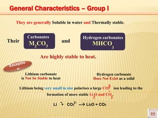 Carbonates
M CO MHCO
They are generally Soluble in water and Thermally stable.
Their and
Hydrogen carbonates
2 3
Are highly stable to heat.
3
Lithium carbonate
is Not So Stable to heat
Lithium being very small in size polarises a large CO3 ion leading to the
formation of more stable Li O and CO .
Hydrogen carbonate
Does Not Exist as a solid
2 2
2
-
Li + CO3 -- Li2O + CO2
2-+
General Characteristics – Group I
 