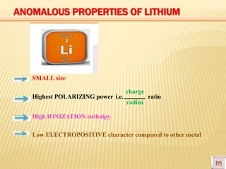 radius
SMALL size
charge
Highest POLARIZING power i.e. ratio
High IONIZATION enthalpy
Low ELECTROPOSITIVE character compared to other metal
ANOMALOUS PROPERTIES OF LITHIUM
 