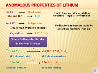 5) Li
M.P and B.P
6) LiCl
Hard metal
high
Deliquescent
To dissolve and become liquid by
absorbing moisture from airDue to high hydration enthalpy
Crystallize LiCl.2H O
2
s
Other alkali metals chlorides
7)
do not form hydrates
Δ
4 Li NO 2Li O + 4 NO + O
3 2 2 2
(Lithium nitrate)
2 Na NO
3
(Sodium nitrate)
Δ
(Lithium monoxide)
2 NaNO + O
2 2
(Sodium nitrite)
Due to hard metallic crystalline
structure – high lattice enthalpy
ANOMALOUS PROPERTIES OF LITHIUM
 