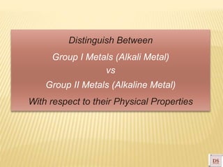 Distinguish Between
Group I Metals (Alkali Metal)
vs
Group II Metals (Alkaline Metal)
With respect to their Physical Properties
 