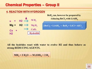 4. REACTION WITH HYDROGEN
M H2
Mg H2
CaH2
2BeCl2 + LiAlH4 → BeH2 + LiCl +AlCl
3
BeH can, however be prepared by2
reducing BeCl2 with LiAlH4
M + H2
Mg + H2
Ca +
H2 Hydrolith
All the hydrides react with water to evolve H2 and thus behave as
strong REDUCING AGENTS.
MH2 + 2 H2O → M (OH)2 + 2 H2
Chemical Properties – Group II
 