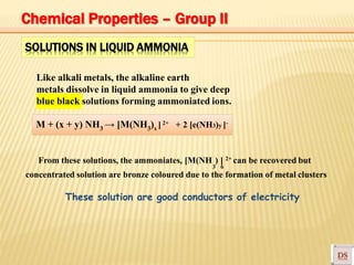 SOLUTIONS IN LIQUID AMMONIA
Like alkali metals, the alkaline earth
metals dissolve in liquid ammonia to give deep
blue black solutions forming ammoniated ions.
M + (x + y) NH3 → [M(NH3)x ] 2+ + 2 [e(NH3)y ]-
3 6
From these solutions, the ammoniates, [M(NH ) ] 2+ can be recovered but
concentrated solution are bronze coloured due to the formation of metal clusters
These solution are good conductors of electricity
Chemical Properties – Group II
 