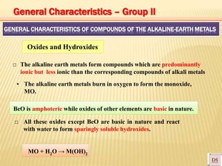 GENERAL CHARACTERISTICS OF COMPOUNDS OF THE ALKALINE-EARTH METALS
Oxides and Hydroxides
□ The alkaline earth metals form compounds which are predominantly
ionic but less ionic than the corresponding compounds of alkali metals
▪ The alkaline earth metals burn in oxygen to form the monoxide,
MO.
BeO is amphoteric while oxides of other elements are basic in nature.
□ All these oxides except BeO are basic in nature and react
with water to form sparingly soluble hydroxides.
MO + H2O → M(OH)2
General Characteristics – Group II
 