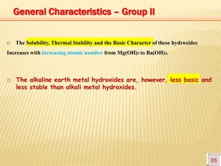 □ The Solubility, Thermal Stability and the Basic Character of these hydroxides
Increases with increasing atomic number from Mg(OH)2 to Ba(OH)2.
□ The alkaline earth metal hydroxides are, however, less basic and
less stable than alkali metal hydroxides.
General Characteristics – Group II
 