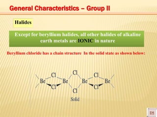 Halides
Except for beryllium halides, all other halides of alkaline
earth metals are IONIC in nature
Beryllium chloride has a chain structure In the solid state as shown below:
General Characteristics – Group II
 