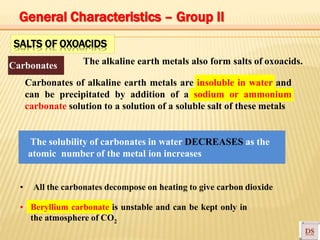 SALTS OF OXOACIDS
The alkaline earth metals also form salts of oxoacids.Carbonates
Carbonates of alkaline earth metals are insoluble in water and
can be precipitated by addition of a sodium or ammonium
carbonate solution to a solution of a soluble salt of these metals
The solubility of carbonates in water DECREASES as the
atomic number of the metal ion increases
▪ All the carbonates decompose on heating to give carbon dioxide
▪ Beryllium carbonate is unstable and can be kept only in
the atmosphere of CO2
General Characteristics – Group II
 