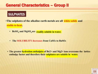SULPHATES
▪The sulphates of the alkaline earth metals are all white solids and
stable to heat.
• BeSO4 and MgSO4 are readily soluble in water.
• The SOLUBILITY decreases from CaSO4 to BaSO4
▪ The greater hydration enthalpies of Be2+ and Mg2+ ions overcome the lattice
enthalpy factor and therefore their sulphates are soluble in water.
General Characteristics – Group II
 
