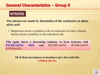 NITRATES
The nitrates are made by dissolution of the carbonates in dilute
nitric acid
▪ Magnesium nitrate crystallises with six molecules of water, whereas
barium nitrate crystallises as the anhydrous salt.
This again shows a decreasing tendency to form hydrates with
INCREASING SIZE and DECREASING HYDRATION
ENTHALPY.
All of them decompose on heating to give the oxide like
Lithium nitrate.
General Characteristics – Group II
 