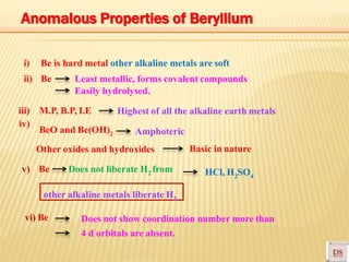 i) Be is hard metal other alkaline metals are soft
ii) Be Least metallic, forms covalent compounds
Easily hydrolysed.
iii) M.P, B.P, I.E
iv)
BeO and Be(OH)2
Other oxides and hydroxides
v) Be Does not liberate H2 from
Basic in nature
HCl, H2SO4
other alkaline metals liberate H2
vi) Be Does not show coordination number more than
4 d orbitals are absent.
Highest of all the alkaline earth metals
Amphoteric
Anomalous Properties of Beryllium
 