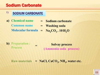 SODIUM CARBONATE1)
a) Chemical name
Common name
Molecular formula
= Sodium carbonate
= Washing soda
= Na2CO3 . 10H2O
b) Preparation :
Process
Solvay process
(Ammonia soda process)
Raw materials
=
= NaCl, CaCO3, NH3, water etc.
Sodium Carbonate
 