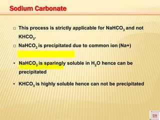□ This process is strictly applicable for NaHCO3 and not
KHCO3.
□ NaHCO3 is precipitated due to common ion (Na+)
▪ NaHCO3 is sparingly soluble in H2O hence can be
precipitated
▪ KHCO3 is highly soluble hence can not be precipitated
Sodium Carbonate
 