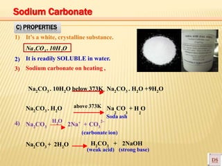 Na2CO3 . 10H2O
Na2CO3 . H2O above 373K
C) PROPERTIES
1) It’s a white, crystalline substance.
It is readily SOLUBLE in water.
Sodium carbonate on heating ,
2)
3)
Na2CO3 . 10H2O below 373K Na2CO3 . H2O +9H2O
2 3 2
Na CO + H O
4) +
(carbonate ion)
Na2CO3 2Na + CO3
Soda ash
2–
Na2CO3 + 2H2O H2CO3 + 2NaOH
(weak acid) (strong base)
2
H O
Sodium Carbonate
 