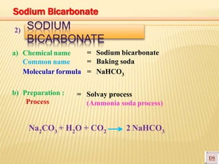 SODIUM
BICARBONATE
2)
= Sodium bicarbonate
= Baking soda
= NaHCO3
a) Chemical name
Common name
Molecular formula
b) Preparation :
Process
= Solvay process
(Ammonia soda process)
Na2CO3 + H2O + CO2 2 NaHCO3
Sodium Bicarbonate
 