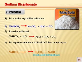 NaHCO3 + HCl NaCl + H2O + CO2
1) It’s a white, crystalline substance.
2) 2NaHCO3 Na2CO3 + H2O + CO2
3) Reaction with acid
4) It’s aqueous solution is ALKALINE due to hydrolysis
NaHCO3 + H2O H2CO3 + NaOH
(weak acid) (strongbase)
C) Properties
Sodium Bicarbonate
 