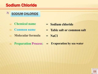 SODIUM CHLORIDE
a) Chemical name
b) Common name
c) Molecular formula
d) Preparation Process:
3)
= Sodium chloride
= Table salt or common salt
= NaCl
=
Sodium Chloride
Evaporation by sea water
 
