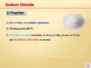 1) It’s a white, crystalline substance.
2) Melting point 8010C
3) SOLUBLE in water (Solubility of 36.0 g in 100g ofwater at 273 K)
and SLIGHTLY SOLUBLE in alcohol
C) Properties
Sodium Chloride
 