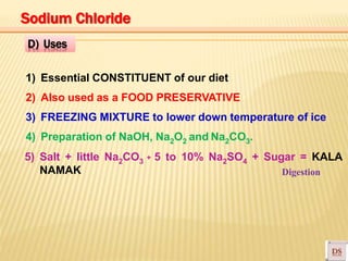 1) Essential CONSTITUENT of our diet
2) Also used as a FOOD PRESERVATIVE
3) FREEZING MIXTURE to lower down temperature of ice
4) Preparation of NaOH, Na2O2 and Na2CO3.
5) Salt + little Na2CO3 + 5 to 10% Na2SO4 + Sugar = KALA
NAMAK Digestion
D) Uses
Sodium Chloride
 