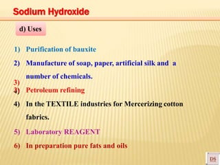 3)
4)
1) Purification of bauxite
2) Manufacture of soap, paper, artificial silk and a
number of chemicals.
3) Petroleum refining
4) In the TEXTILE industries for Mercerizing cotton
fabrics.
5) Laboratory REAGENT
6) In preparation pure fats and oils
d) Uses
Sodium Hydroxide
 