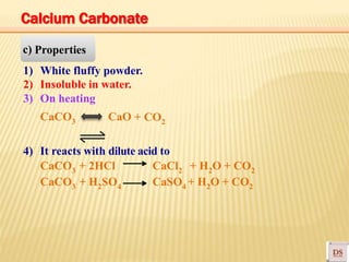 c) Properties
1) White fluffy powder.
2) Insoluble in water.
3) On heating
CaCO3 CaO + CO2
4) It reacts with dilute acid to
CaCO3 + 2HCl CaCl2 + H2O + CO2
CaCO3 + H2SO4 CaSO4 + H2O + CO2
Calcium Carbonate
 