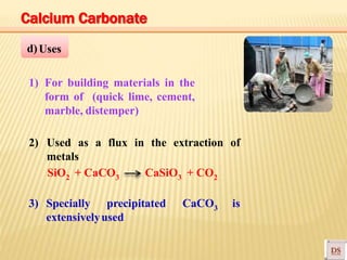 d)Uses
1) For building materials in the
form of (quick lime, cement,
marble, distemper)
2) Used as a flux in the extraction of
metals
SiO2 + CaCO3 CaSiO3 + CO2
3) Specially precipitated CaCO3 is
extensivelyused
Calcium Carbonate
 