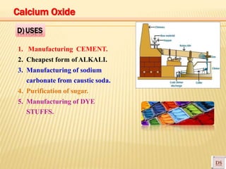 1. Manufacturing CEMENT.
2. Cheapest form of ALKALI.
3. Manufacturing of sodium
carbonate from caustic soda.
4. Purification of sugar.
5. Manufacturing of DYE
STUFFS.
D)USES
Calcium Oxide
 