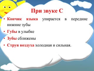 При звуке С
• Кончик языка упирается в передние
нижние зубы
• Губы в улыбке
• Зубы сближены
• Струя воздуха холодная и сильная.
 