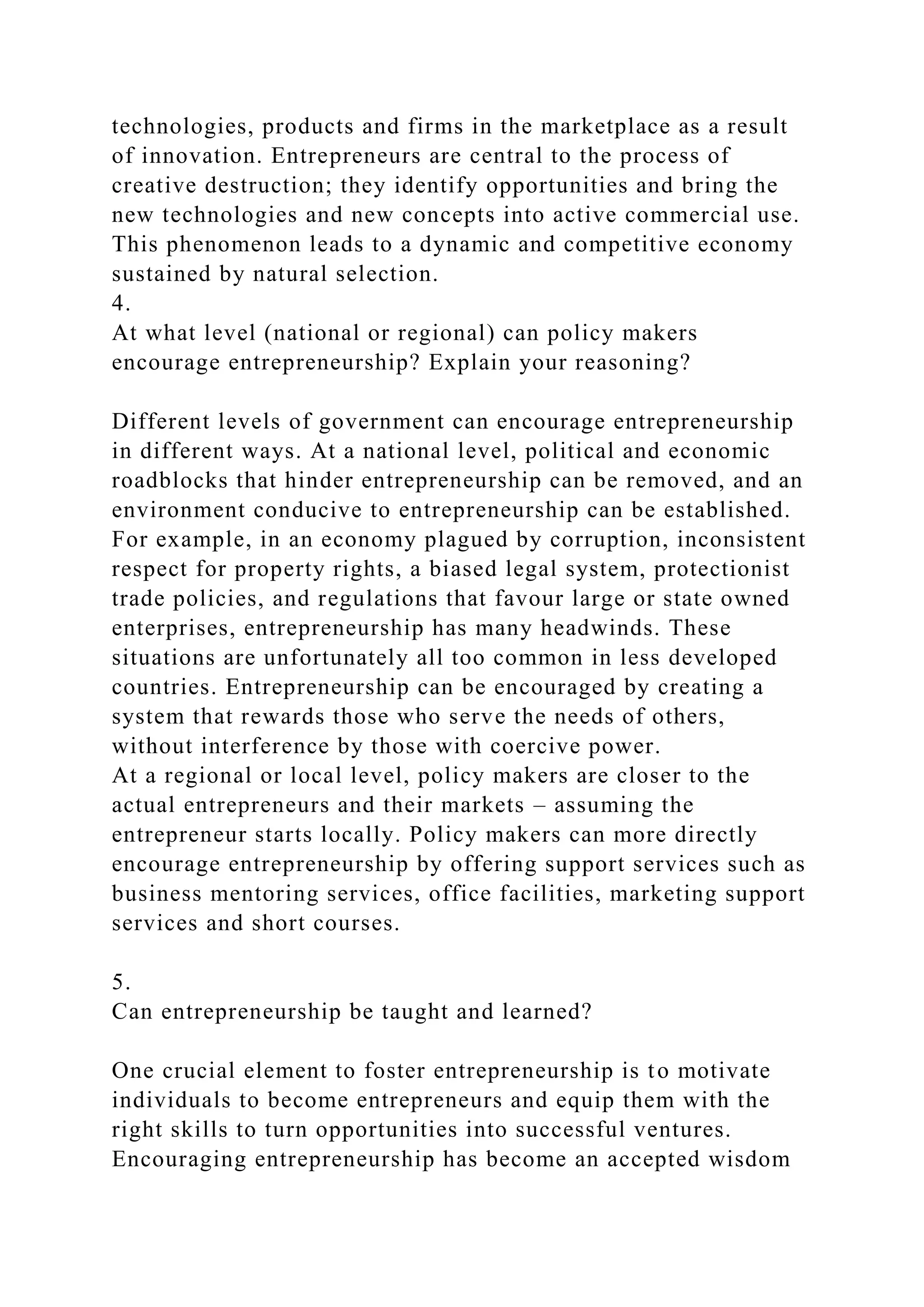 technologies, products and firms in the marketplace as a result
of innovation. Entrepreneurs are central to the process of
creative destruction; they identify opportunities and bring the
new technologies and new concepts into active commercial use.
This phenomenon leads to a dynamic and competitive economy
sustained by natural selection.
4.
At what level (national or regional) can policy makers
encourage entrepreneurship? Explain your reasoning?
Different levels of government can encourage entrepreneurship
in different ways. At a national level, political and economic
roadblocks that hinder entrepreneurship can be removed, and an
environment conducive to entrepreneurship can be established.
For example, in an economy plagued by corruption, inconsistent
respect for property rights, a biased legal system, protectionist
trade policies, and regulations that favour large or state owned
enterprises, entrepreneurship has many headwinds. These
situations are unfortunately all too common in less developed
countries. Entrepreneurship can be encouraged by creating a
system that rewards those who serve the needs of others,
without interference by those with coercive power.
At a regional or local level, policy makers are closer to the
actual entrepreneurs and their markets – assuming the
entrepreneur starts locally. Policy makers can more directly
encourage entrepreneurship by offering support services such as
business mentoring services, office facilities, marketing support
services and short courses.
5.
Can entrepreneurship be taught and learned?
One crucial element to foster entrepreneurship is to motivate
individuals to become entrepreneurs and equip them with the
right skills to turn opportunities into successful ventures.
Encouraging entrepreneurship has become an accepted wisdom
 