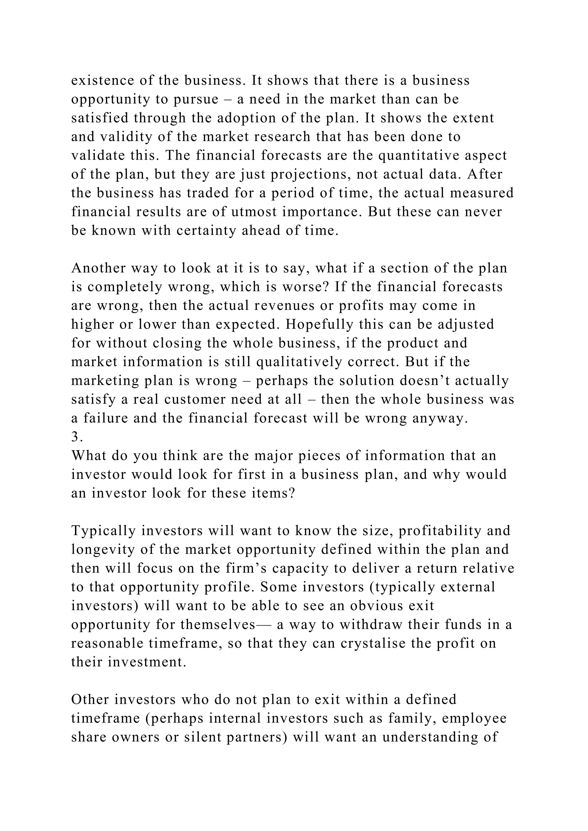 existence of the business. It shows that there is a business
opportunity to pursue – a need in the market than can be
satisfied through the adoption of the plan. It shows the extent
and validity of the market research that has been done to
validate this. The financial forecasts are the quantitative aspect
of the plan, but they are just projections, not actual data. After
the business has traded for a period of time, the actual measured
financial results are of utmost importance. But these can never
be known with certainty ahead of time.
Another way to look at it is to say, what if a section of the plan
is completely wrong, which is worse? If the financial forecasts
are wrong, then the actual revenues or profits may come in
higher or lower than expected. Hopefully this can be adjusted
for without closing the whole business, if the product and
market information is still qualitatively correct. But if the
marketing plan is wrong – perhaps the solution doesn’t actually
satisfy a real customer need at all – then the whole business was
a failure and the financial forecast will be wrong anyway.
3.
What do you think are the major pieces of information that an
investor would look for first in a business plan, and why would
an investor look for these items?
Typically investors will want to know the size, profitability and
longevity of the market opportunity defined within the plan and
then will focus on the firm’s capacity to deliver a return relative
to that opportunity profile. Some investors (typically external
investors) will want to be able to see an obvious exit
opportunity for themselves— a way to withdraw their funds in a
reasonable timeframe, so that they can crystalise the profit on
their investment.
Other investors who do not plan to exit within a defined
timeframe (perhaps internal investors such as family, employee
share owners or silent partners) will want an understanding of
 