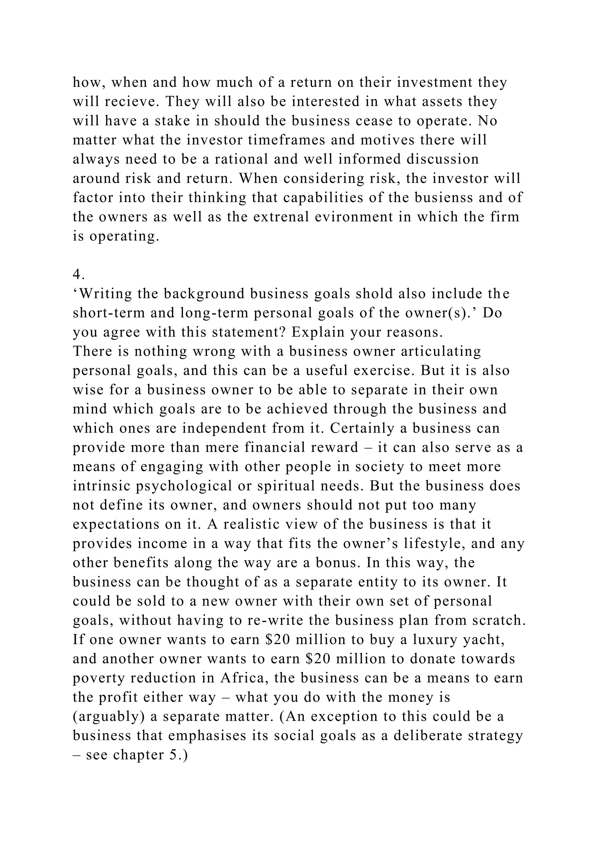 how, when and how much of a return on their investment they
will recieve. They will also be interested in what assets they
will have a stake in should the business cease to operate. No
matter what the investor timeframes and motives there will
always need to be a rational and well informed discussion
around risk and return. When considering risk, the investor will
factor into their thinking that capabilities of the busienss and of
the owners as well as the extrenal evironment in which the firm
is operating.
4.
‘Writing the background business goals shold also include the
short-term and long-term personal goals of the owner(s).’ Do
you agree with this statement? Explain your reasons.
There is nothing wrong with a business owner articulating
personal goals, and this can be a useful exercise. But it is also
wise for a business owner to be able to separate in their own
mind which goals are to be achieved through the business and
which ones are independent from it. Certainly a business can
provide more than mere financial reward – it can also serve as a
means of engaging with other people in society to meet more
intrinsic psychological or spiritual needs. But the business does
not define its owner, and owners should not put too many
expectations on it. A realistic view of the business is that it
provides income in a way that fits the owner’s lifestyle, and any
other benefits along the way are a bonus. In this way, the
business can be thought of as a separate entity to its owner. It
could be sold to a new owner with their own set of personal
goals, without having to re-write the business plan from scratch.
If one owner wants to earn $20 million to buy a luxury yacht,
and another owner wants to earn $20 million to donate towards
poverty reduction in Africa, the business can be a means to earn
the profit either way – what you do with the money is
(arguably) a separate matter. (An exception to this could be a
business that emphasises its social goals as a deliberate strategy
– see chapter 5.)
 