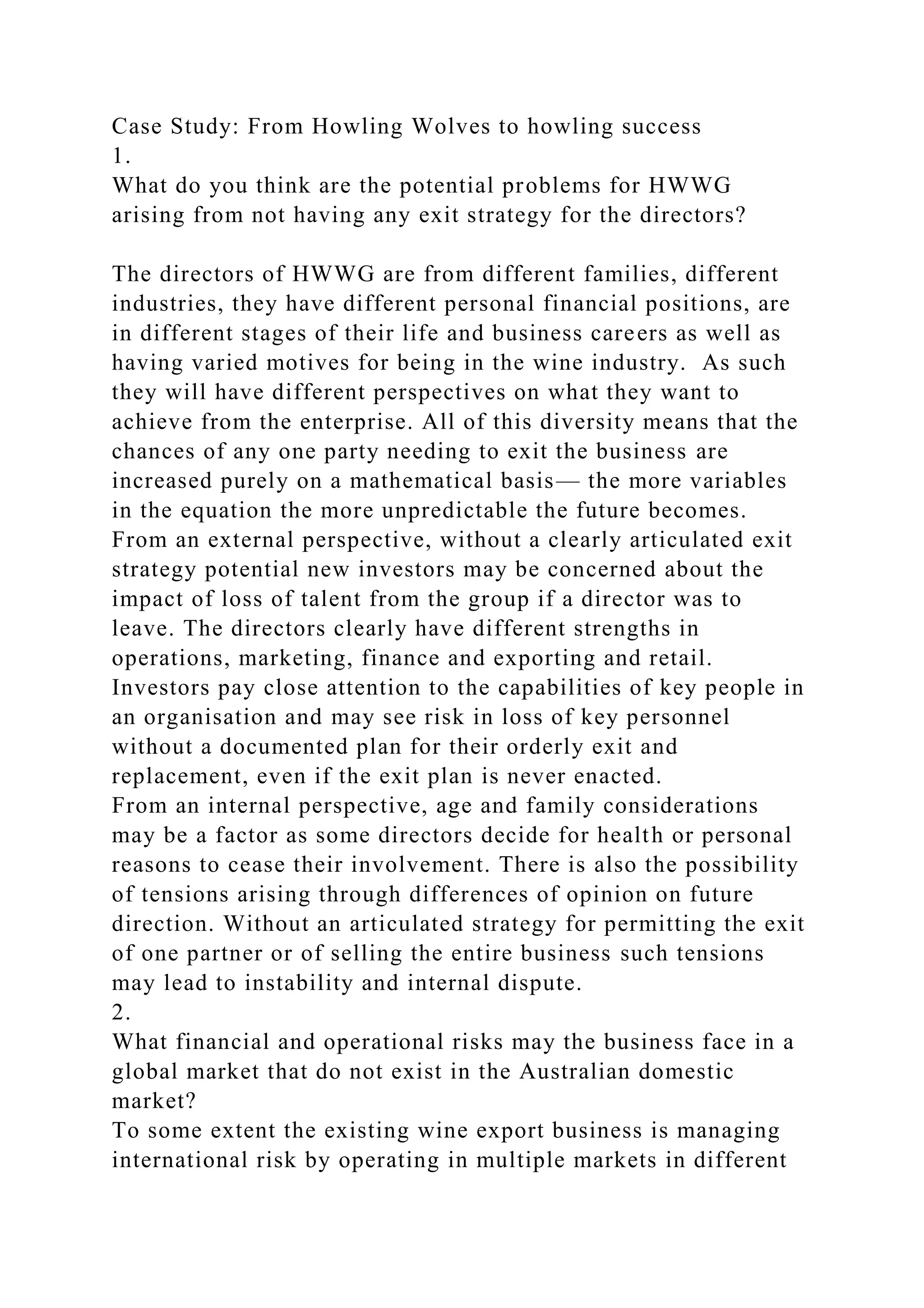 Case Study: From Howling Wolves to howling success
1.
What do you think are the potential problems for HWWG
arising from not having any exit strategy for the directors?
The directors of HWWG are from different families, different
industries, they have different personal financial positions, are
in different stages of their life and business careers as well as
having varied motives for being in the wine industry. As such
they will have different perspectives on what they want to
achieve from the enterprise. All of this diversity means that the
chances of any one party needing to exit the business are
increased purely on a mathematical basis— the more variables
in the equation the more unpredictable the future becomes.
From an external perspective, without a clearly articulated exit
strategy potential new investors may be concerned about the
impact of loss of talent from the group if a director was to
leave. The directors clearly have different strengths in
operations, marketing, finance and exporting and retail.
Investors pay close attention to the capabilities of key people in
an organisation and may see risk in loss of key personnel
without a documented plan for their orderly exit and
replacement, even if the exit plan is never enacted.
From an internal perspective, age and family considerations
may be a factor as some directors decide for health or personal
reasons to cease their involvement. There is also the possibility
of tensions arising through differences of opinion on future
direction. Without an articulated strategy for permitting the exit
of one partner or of selling the entire business such tensions
may lead to instability and internal dispute.
2.
What financial and operational risks may the business face in a
global market that do not exist in the Australian domestic
market?
To some extent the existing wine export business is managing
international risk by operating in multiple markets in different
 