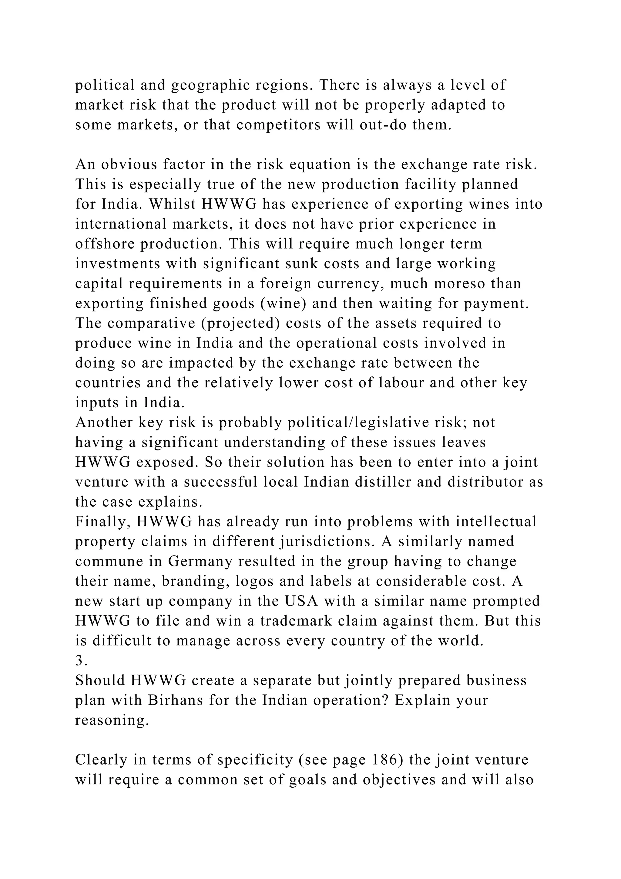 political and geographic regions. There is always a level of
market risk that the product will not be properly adapted to
some markets, or that competitors will out-do them.
An obvious factor in the risk equation is the exchange rate risk.
This is especially true of the new production facility planned
for India. Whilst HWWG has experience of exporting wines into
international markets, it does not have prior experience in
offshore production. This will require much longer term
investments with significant sunk costs and large working
capital requirements in a foreign currency, much moreso than
exporting finished goods (wine) and then waiting for payment.
The comparative (projected) costs of the assets required to
produce wine in India and the operational costs involved in
doing so are impacted by the exchange rate between the
countries and the relatively lower cost of labour and other key
inputs in India.
Another key risk is probably political/legislative risk; not
having a significant understanding of these issues leaves
HWWG exposed. So their solution has been to enter into a joint
venture with a successful local Indian distiller and distributor as
the case explains.
Finally, HWWG has already run into problems with intellectual
property claims in different jurisdictions. A similarly named
commune in Germany resulted in the group having to change
their name, branding, logos and labels at considerable cost. A
new start up company in the USA with a similar name prompted
HWWG to file and win a trademark claim against them. But this
is difficult to manage across every country of the world.
3.
Should HWWG create a separate but jointly prepared business
plan with Birhans for the Indian operation? Explain your
reasoning.
Clearly in terms of specificity (see page 186) the joint venture
will require a common set of goals and objectives and will also
 