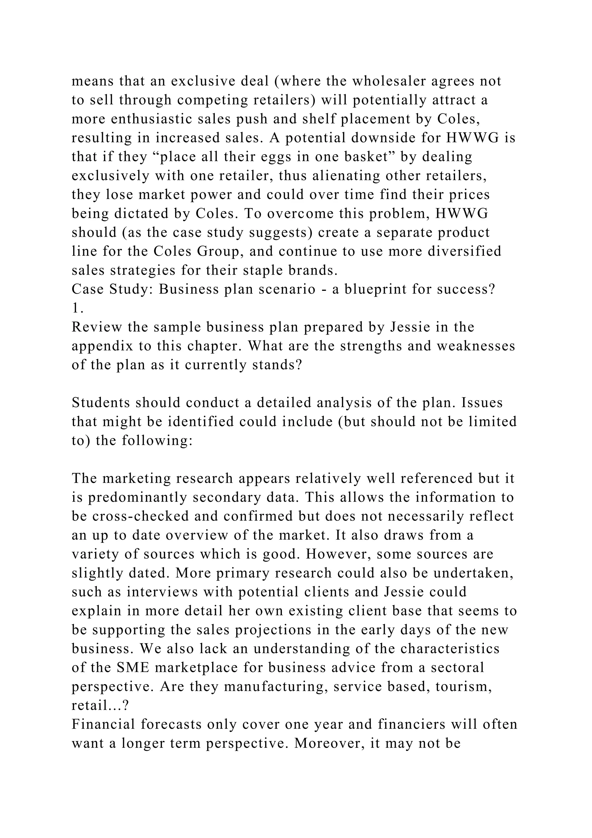 means that an exclusive deal (where the wholesaler agrees not
to sell through competing retailers) will potentially attract a
more enthusiastic sales push and shelf placement by Coles,
resulting in increased sales. A potential downside for HWWG is
that if they “place all their eggs in one basket” by dealing
exclusively with one retailer, thus alienating other retailers,
they lose market power and could over time find their prices
being dictated by Coles. To overcome this problem, HWWG
should (as the case study suggests) create a separate product
line for the Coles Group, and continue to use more diversified
sales strategies for their staple brands.
Case Study: Business plan scenario - a blueprint for success?
1.
Review the sample business plan prepared by Jessie in the
appendix to this chapter. What are the strengths and weaknesses
of the plan as it currently stands?
Students should conduct a detailed analysis of the plan. Issues
that might be identified could include (but should not be limited
to) the following:
The marketing research appears relatively well referenced but it
is predominantly secondary data. This allows the information to
be cross-checked and confirmed but does not necessarily reflect
an up to date overview of the market. It also draws from a
variety of sources which is good. However, some sources are
slightly dated. More primary research could also be undertaken,
such as interviews with potential clients and Jessie could
explain in more detail her own existing client base that seems to
be supporting the sales projections in the early days of the new
business. We also lack an understanding of the characteristics
of the SME marketplace for business advice from a sectoral
perspective. Are they manufacturing, service based, tourism,
retail...?
Financial forecasts only cover one year and financiers will often
want a longer term perspective. Moreover, it may not be
 