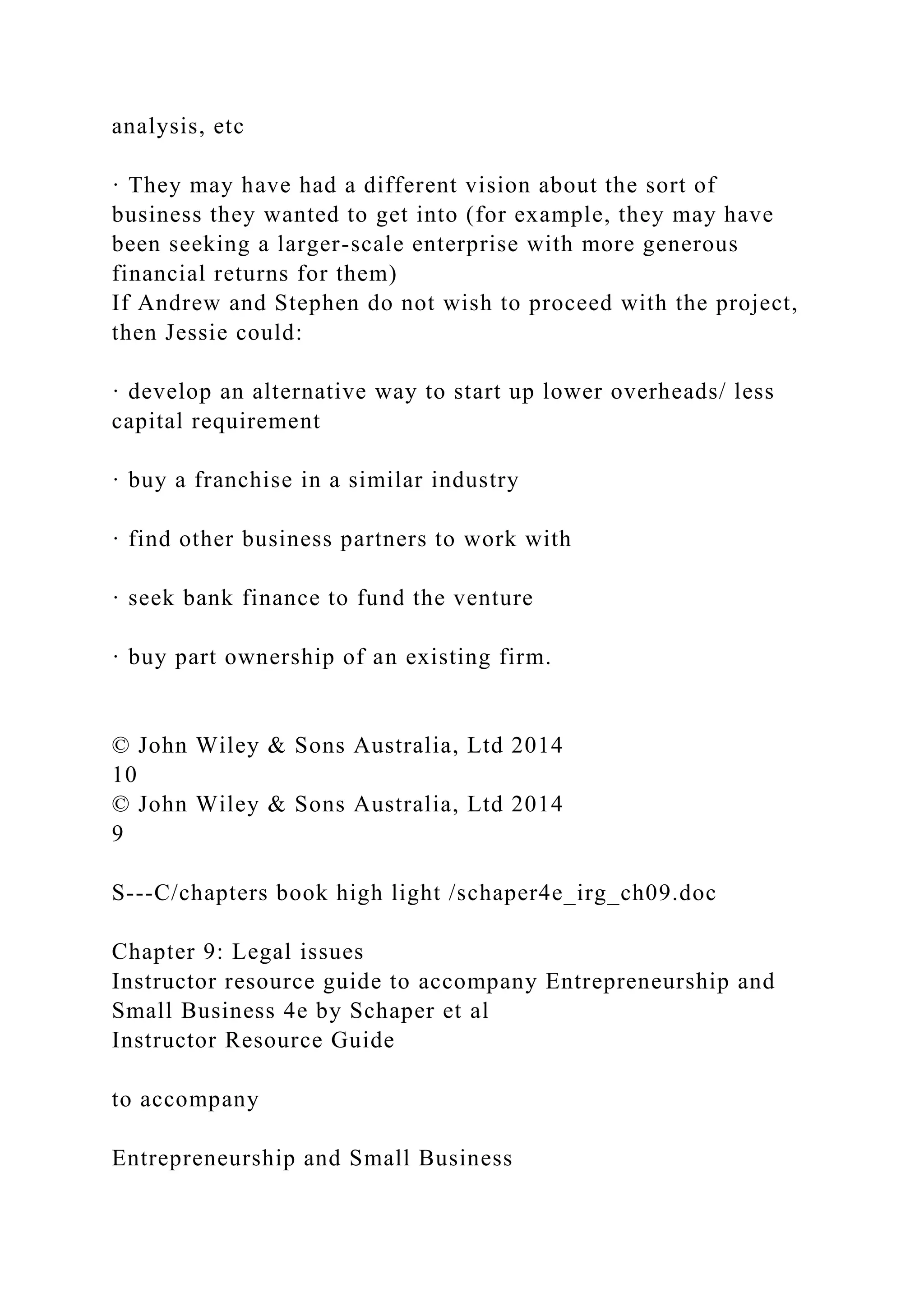 analysis, etc
· They may have had a different vision about the sort of
business they wanted to get into (for example, they may have
been seeking a larger-scale enterprise with more generous
financial returns for them)
If Andrew and Stephen do not wish to proceed with the project,
then Jessie could:
· develop an alternative way to start up lower overheads/ less
capital requirement
· buy a franchise in a similar industry
· find other business partners to work with
· seek bank finance to fund the venture
· buy part ownership of an existing firm.
© John Wiley & Sons Australia, Ltd 2014
10
© John Wiley & Sons Australia, Ltd 2014
9
S---C/chapters book high light /schaper4e_irg_ch09.doc
Chapter 9: Legal issues
Instructor resource guide to accompany Entrepreneurship and
Small Business 4e by Schaper et al
Instructor Resource Guide
to accompany
Entrepreneurship and Small Business
 