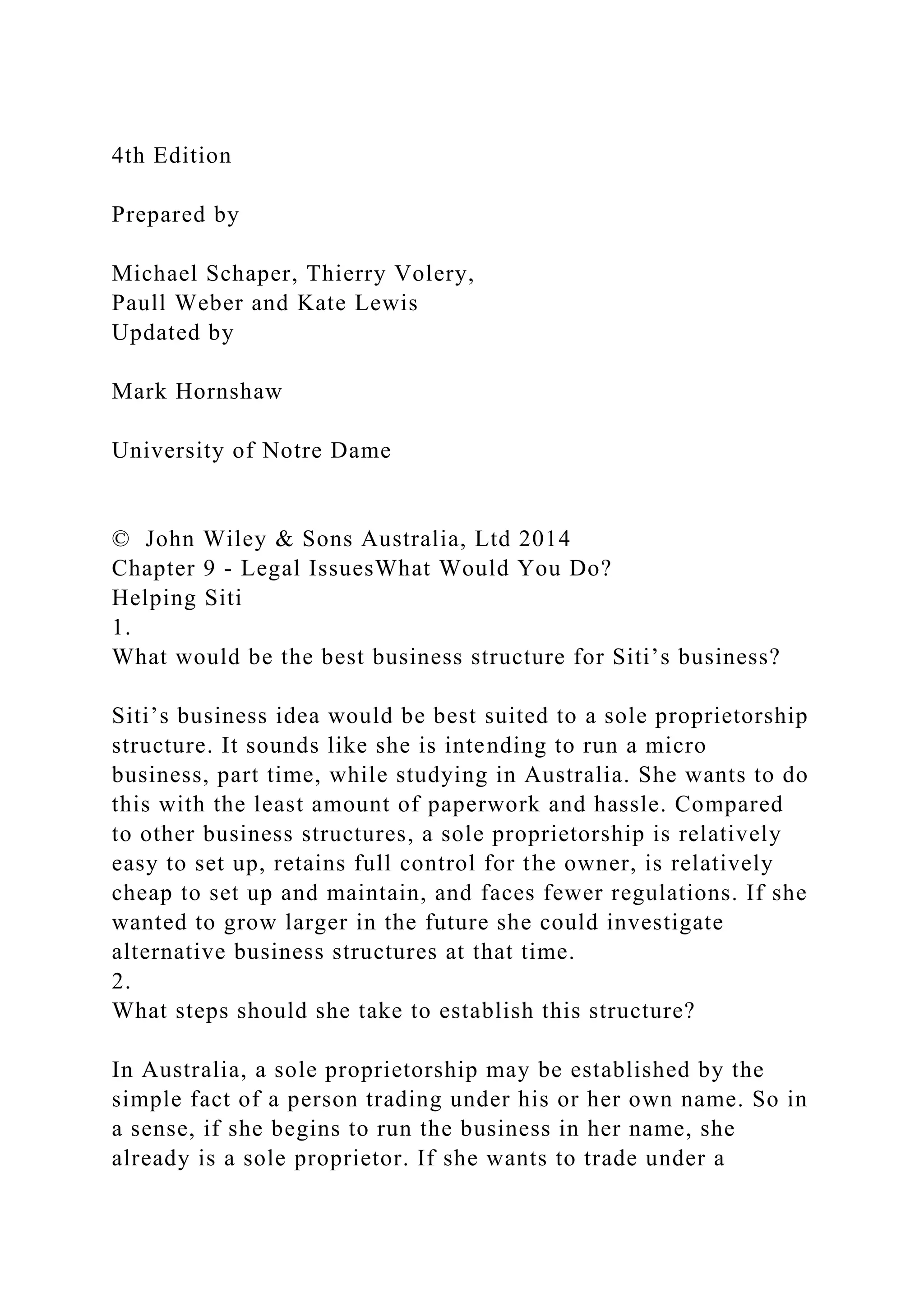 4th Edition
Prepared by
Michael Schaper, Thierry Volery,
Paull Weber and Kate Lewis
Updated by
Mark Hornshaw
University of Notre Dame
© John Wiley & Sons Australia, Ltd 2014
Chapter 9 - Legal IssuesWhat Would You Do?
Helping Siti
1.
What would be the best business structure for Siti’s business?
Siti’s business idea would be best suited to a sole proprietorship
structure. It sounds like she is intending to run a micro
business, part time, while studying in Australia. She wants to do
this with the least amount of paperwork and hassle. Compared
to other business structures, a sole proprietorship is relatively
easy to set up, retains full control for the owner, is relatively
cheap to set up and maintain, and faces fewer regulations. If she
wanted to grow larger in the future she could investigate
alternative business structures at that time.
2.
What steps should she take to establish this structure?
In Australia, a sole proprietorship may be established by the
simple fact of a person trading under his or her own name. So in
a sense, if she begins to run the business in her name, she
already is a sole proprietor. If she wants to trade under a
 