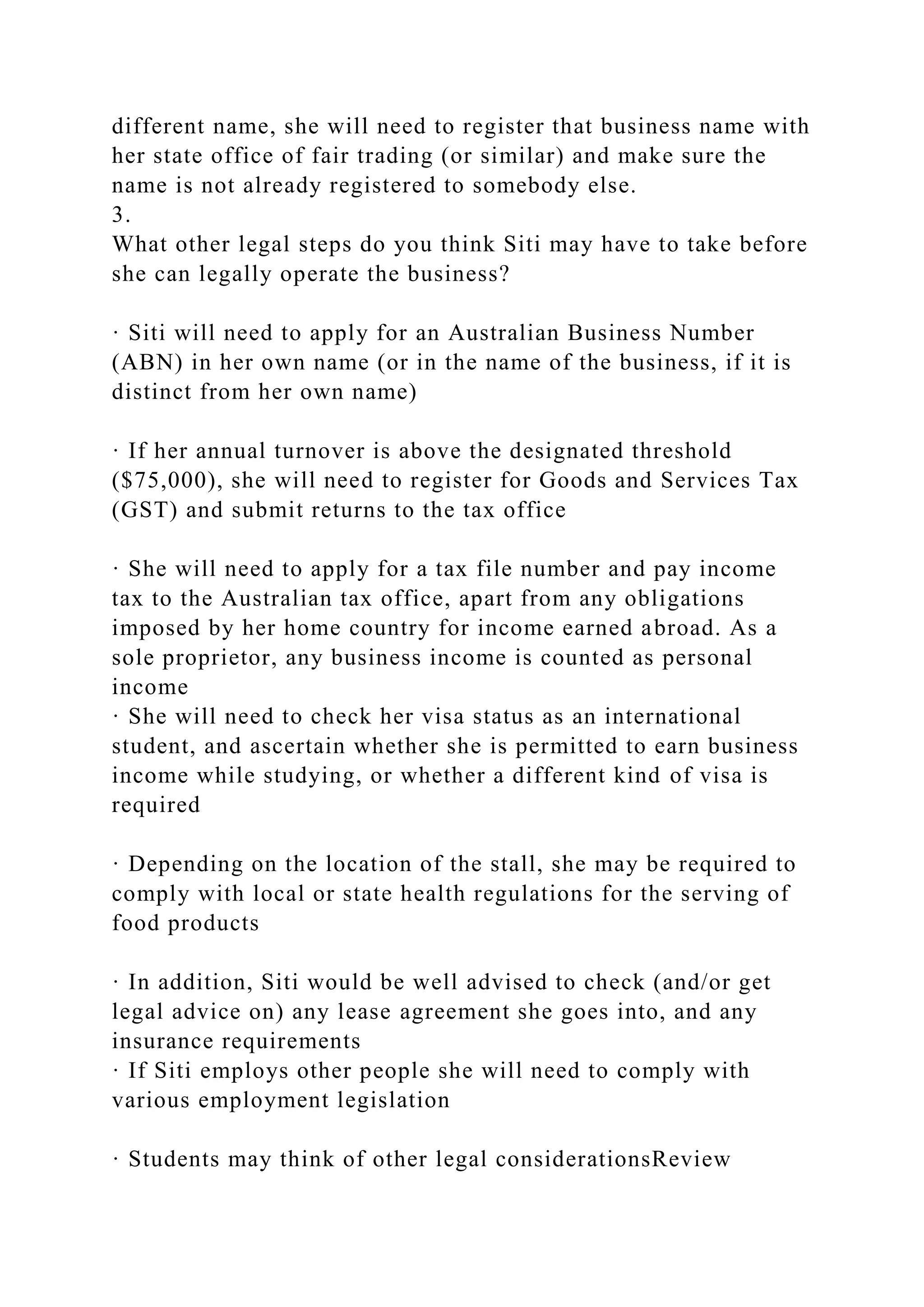 different name, she will need to register that business name with
her state office of fair trading (or similar) and make sure the
name is not already registered to somebody else.
3.
What other legal steps do you think Siti may have to take before
she can legally operate the business?
· Siti will need to apply for an Australian Business Number
(ABN) in her own name (or in the name of the business, if it is
distinct from her own name)
· If her annual turnover is above the designated threshold
($75,000), she will need to register for Goods and Services Tax
(GST) and submit returns to the tax office
· She will need to apply for a tax file number and pay income
tax to the Australian tax office, apart from any obligations
imposed by her home country for income earned abroad. As a
sole proprietor, any business income is counted as personal
income
· She will need to check her visa status as an international
student, and ascertain whether she is permitted to earn business
income while studying, or whether a different kind of visa is
required
· Depending on the location of the stall, she may be required to
comply with local or state health regulations for the serving of
food products
· In addition, Siti would be well advised to check (and/or get
legal advice on) any lease agreement she goes into, and any
insurance requirements
· If Siti employs other people she will need to comply with
various employment legislation
· Students may think of other legal considerationsReview
 